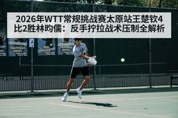 2026年WTT常规挑战赛太原站王楚钦4比2胜林昀儒：反手拧拉战术压制全解析